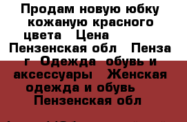 Продам новую юбку кожаную красного цвета › Цена ­ 3 500 - Пензенская обл., Пенза г. Одежда, обувь и аксессуары » Женская одежда и обувь   . Пензенская обл.